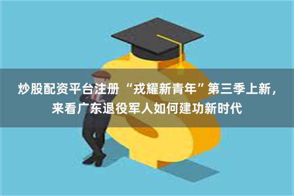 炒股配资平台注册 “戎耀新青年”第三季上新，来看广东退役军人如何建功新时代
