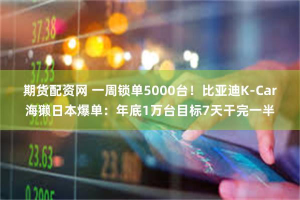 期货配资网 一周锁单5000台！比亚迪K-Car海獭日本爆单：年底1万台目标7天干完一半