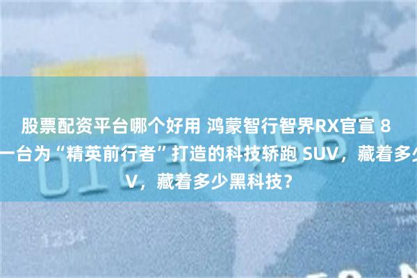 股票配资平台哪个好用 鸿蒙智行智界RX官宣 8 月小订：一台为“精英前行者”打造的科技轿跑 SUV，藏着多少黑科技？