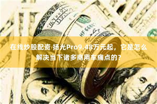 在线炒股配资 扬光Pro9.48万元起，它是怎么解决当下诸多商用车痛点的？