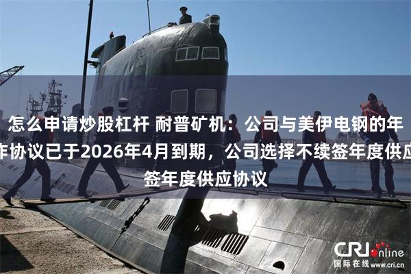 怎么申请炒股杠杆 耐普矿机：公司与美伊电钢的年度合作协议已于2026年4月到期，公司选择不续签年度供应协议