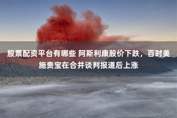 股票配资平台有哪些 阿斯利康股价下跌，百时美施贵宝在合并谈判报道后上涨