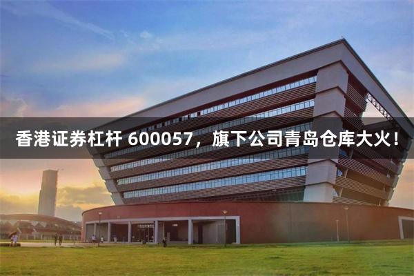 香港证券杠杆 600057，旗下公司青岛仓库大火！