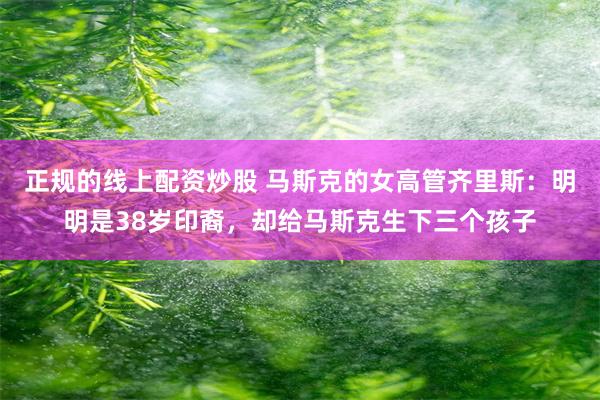 正规的线上配资炒股 马斯克的女高管齐里斯:明明是38岁印裔,却给马斯克生下三个孩子