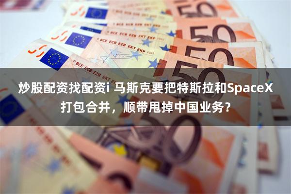炒股配资找配资i 马斯克要把特斯拉和SpaceX打包合并,顺带甩掉中国业务?