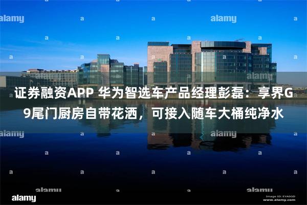证券融资APP 华为智选车产品经理彭磊：享界G9尾门厨房自带花洒，可接入随车大桶纯净水