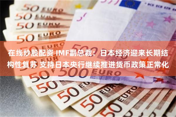 在线炒股配资 IMF副总裁:日本经济迎来长期结构性复苏 支持日本央行继续推进货币政策正常化