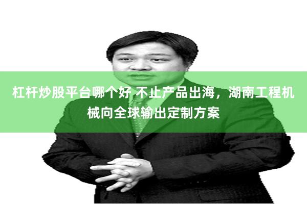 杠杆炒股平台哪个好 不止产品出海，湖南工程机械向全球输出定制方案