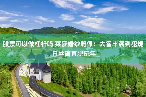 股票可以做杠杆吗 莱莎婚纱雕像：大雷丰满到犯规 白丝简直腿玩年