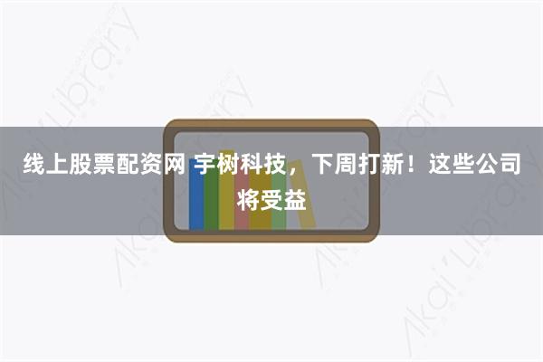 线上股票配资网 宇树科技，下周打新！这些公司将受益