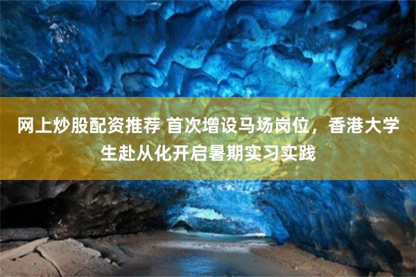 网上炒股配资推荐 首次增设马场岗位，香港大学生赴从化开启暑期实习实践