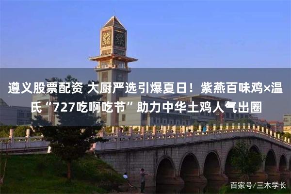 遵义股票配资 大厨严选引爆夏日！紫燕百味鸡×温氏“727吃啊吃节”助力中华土鸡人气出圈