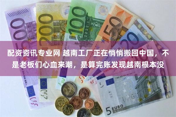 配资资讯专业网 越南工厂正在悄悄搬回中国,不是老板们心血来潮,是算完账发现越南根本没