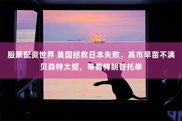 股票配资世界 美国拯救日本失败，高市早苗不满贝森特太抠，等着特朗普托举
