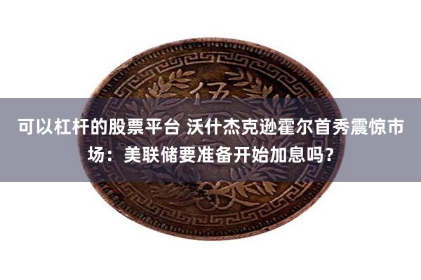 可以杠杆的股票平台 沃什杰克逊霍尔首秀震惊市场：美联储要准备开始加息吗？