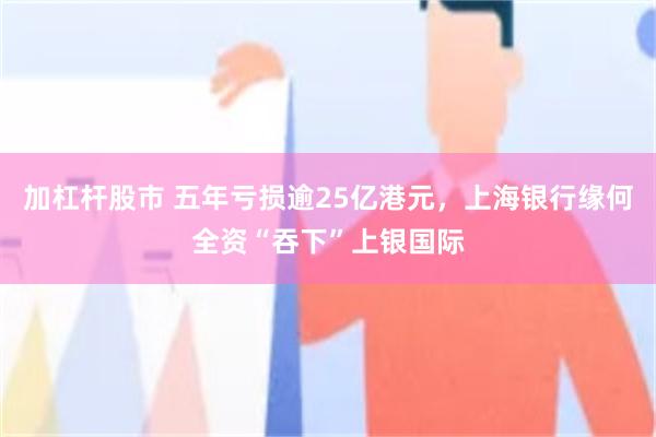 加杠杆股市 五年亏损逾25亿港元，上海银行缘何全资“吞下”上银国际