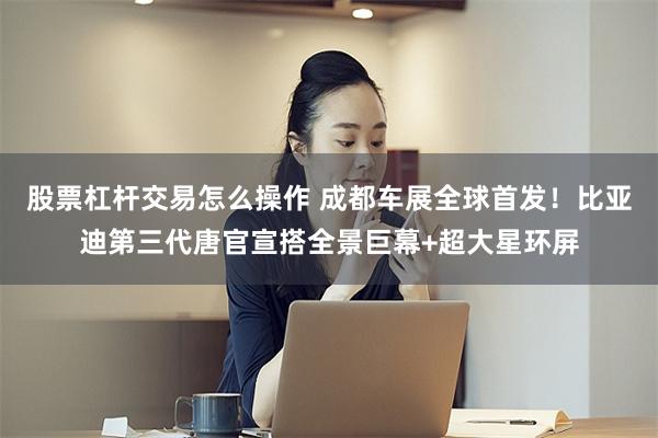 股票杠杆交易怎么操作 成都车展全球首发！比亚迪第三代唐官宣搭全景巨幕+超大星环屏