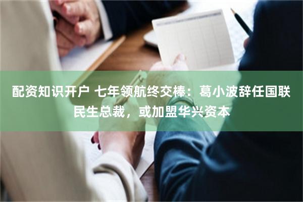 配资知识开户 七年领航终交棒：葛小波辞任国联民生总裁，或加盟华兴资本