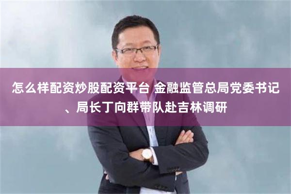 怎么样配资炒股配资平台 金融监管总局党委书记、局长丁向群带队赴吉林调研