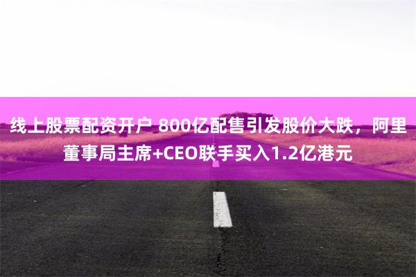 线上股票配资开户 800亿配售引发股价大跌，阿里董事局主席+CEO联手买入1.2亿港元