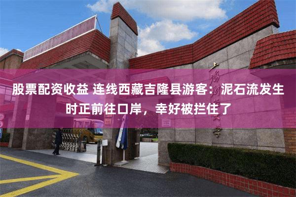 股票配资收益 连线西藏吉隆县游客：泥石流发生时正前往口岸，幸好被拦住了