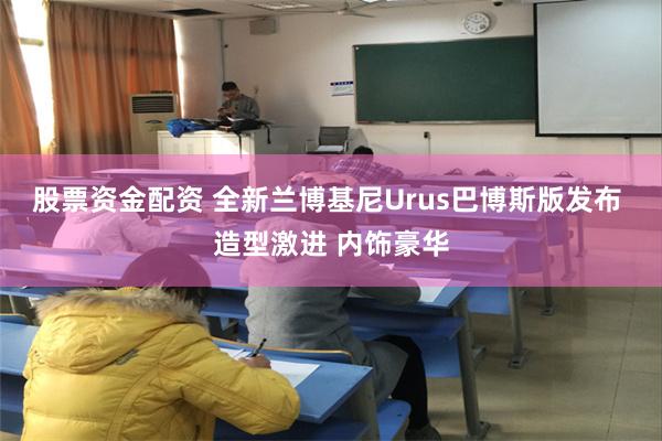 股票资金配资 全新兰博基尼Urus巴博斯版发布 造型激进 内饰豪华