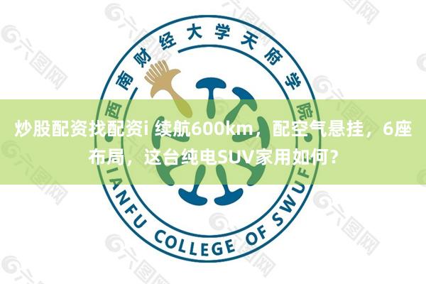 炒股配资找配资i 续航600km，配空气悬挂，6座布局，这台纯电SUV家用如何？