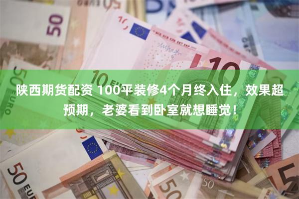 陕西期货配资 100平装修4个月终入住，效果超预期，老婆看到卧室就想睡觉！