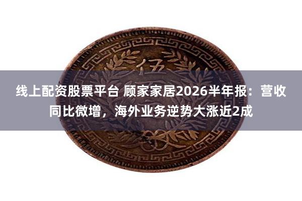 线上配资股票平台 顾家家居2026半年报：营收同比微增，海外业务逆势大涨近2成
