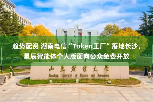趋势配资 湖南电信“Token工厂”落地长沙，星辰智能体个人版面向公众免费开放