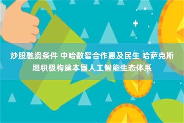 炒股融资条件 中哈数智合作惠及民生 哈萨克斯坦积极构建本国人工智能生态体系