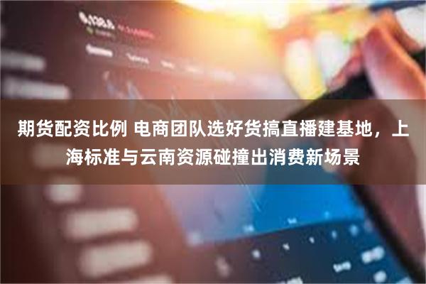 期货配资比例 电商团队选好货搞直播建基地，上海标准与云南资源碰撞出消费新场景