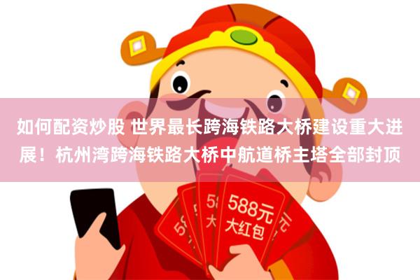 如何配资炒股 世界最长跨海铁路大桥建设重大进展！杭州湾跨海铁路大桥中航道桥主塔全部封顶
