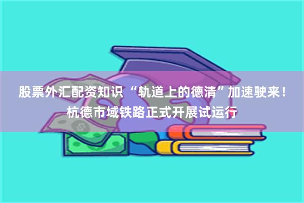 股票外汇配资知识 “轨道上的德清”加速驶来！杭德市域铁路正式开展试运行