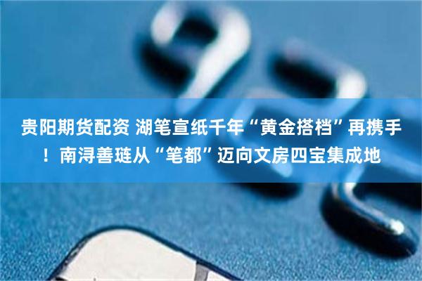 贵阳期货配资 湖笔宣纸千年“黄金搭档”再携手！南浔善琏从“笔都”迈向文房四宝集成地