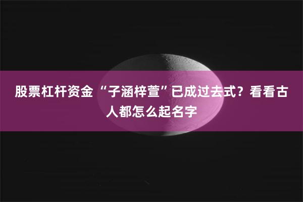 股票杠杆资金 “子涵梓萱”已成过去式？看看古人都怎么起名字