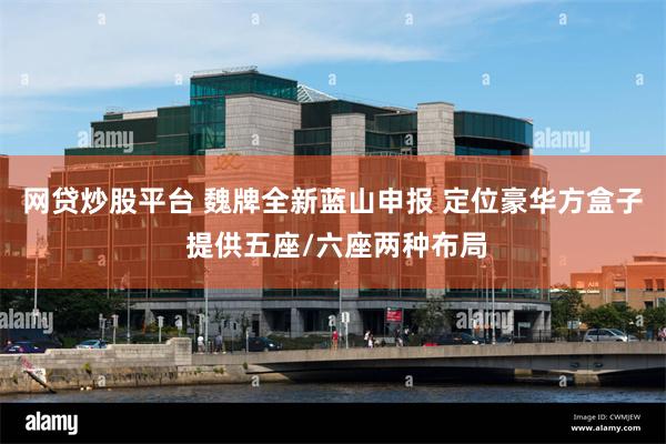 网贷炒股平台 魏牌全新蓝山申报 定位豪华方盒子 提供五座/六座两种布局