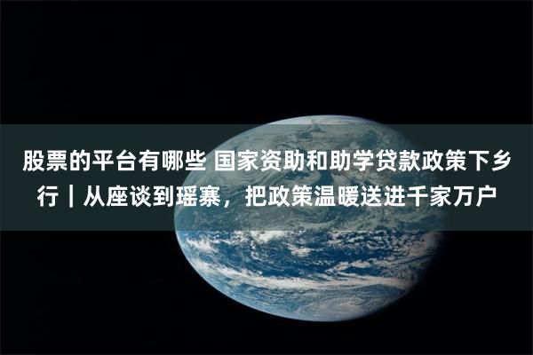 股票的平台有哪些 国家资助和助学贷款政策下乡行｜从座谈到瑶寨，把政策温暖送进千家万户