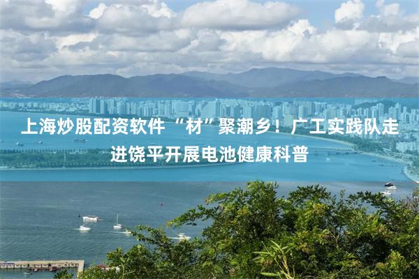 上海炒股配资软件 “材”聚潮乡！广工实践队走进饶平开展电池健康科普