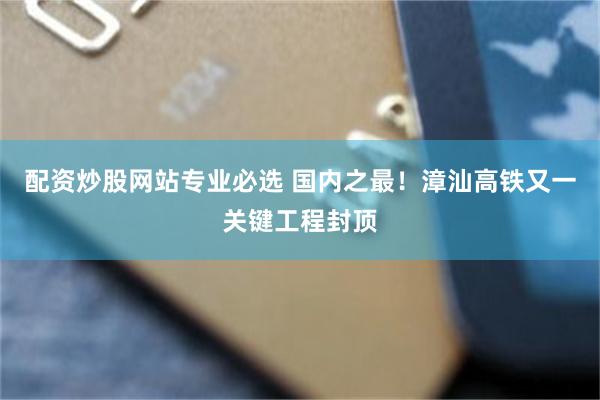 配资炒股网站专业必选 国内之最！漳汕高铁又一关键工程封顶