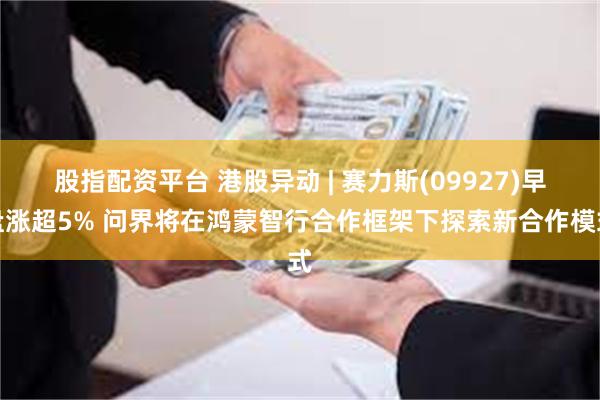 股指配资平台 港股异动 | 赛力斯(09927)早盘涨超5% 问界将在鸿蒙智行合作框架下探索新合作模式