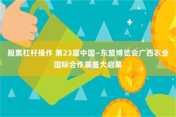 股票杠杆操作 第23届中国—东盟博览会广西农业国际合作展盛大启幕