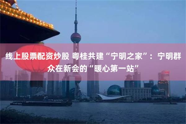 线上股票配资炒股 粤桂共建“宁明之家”：宁明群众在新会的“暖心第一站”