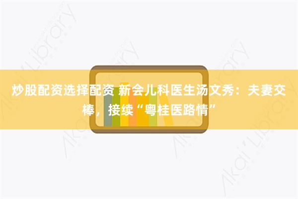 炒股配资选择配资 新会儿科医生汤文秀：夫妻交棒，接续“粤桂医路情”