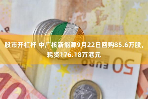 股市开杠杆 中广核新能源9月22日回购85.6万股，耗资176.18万港元