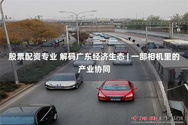 股票配资专业 解码广东经济生态 | 一部相机里的产业协同