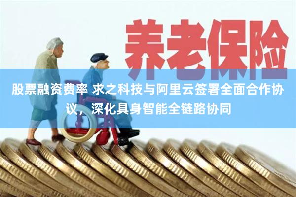 股票融资费率 求之科技与阿里云签署全面合作协议，深化具身智能全链路协同