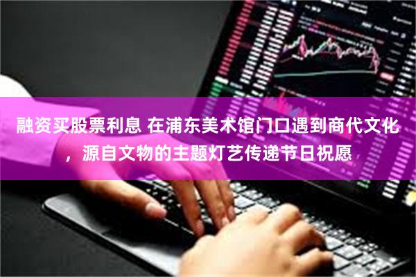融资买股票利息 在浦东美术馆门口遇到商代文化，源自文物的主题灯艺传递节日祝愿