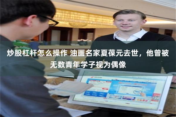 炒股杠杆怎么操作 油画名家夏葆元去世,他曾被无数青年学子视为偶像