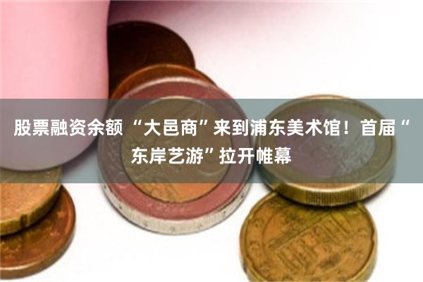 股票融资余额 “大邑商”来到浦东美术馆！首届“东岸艺游”拉开帷幕